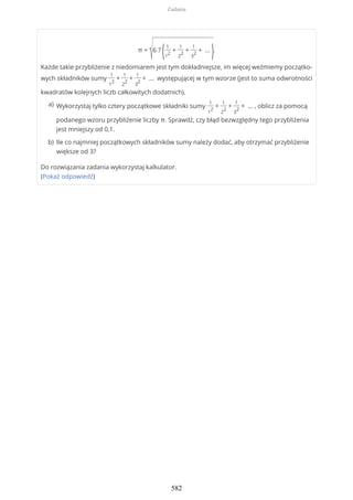 π =
√6 ?
(1
1
2
+
1
2
2
+
1
3
2
+ …
).
Każde takie przybliżenie z niedomiarem jest tym dokładniejsze, im więcej weźmiemy początko-
wych składników sumy
1
1
2
+
1
2
2
+
1
3
2
+ … występującej w tym wzorze (jest to suma odwrotności
kwadratów kolejnych liczb całkowitych dodatnich).
Do rozwiązania zadania wykorzystaj kalkulator.
(Pokaż odpowiedź)
Wykorzystaj tylko cztery początkowe składniki sumy
1
1
2
+
1
2
2
+
1
3
2
+ … , oblicz za pomocą
podanego wzoru przybliżenie liczby π. Sprawdź, czy błąd bezwzględny tego przybliżenia
jest mniejszy od 0,1.
a)
Ile co najmniej początkowych składników sumy należy dodać, aby otrzymać przybliżenie
większe od 3?
b)
Zadania
582
 