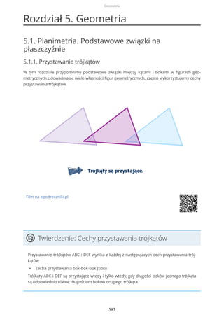 Rozdział 5. Geometria
5.1. Planimetria. Podstawowe związki na
płaszczyźnie
5.1.1. Przystawanie trójkątów
W tym rozdziale przypomnimy podstawowe związki między kątami i bokami w figurach geo-
metrycznych.Udowadniając wiele własności figur geometrycznych, często wykorzystujemy cechy
przystawania trójkątów.
Film na epodreczniki.pl
Twierdzenie: Cechy przystawania trójkątów
Przystawanie trójkątów ABC i DEF wynika z każdej z następujących cech przystawania trój-
kątów:
• cecha przystawania bok-bok-bok (bbb)
Trójkąty ABC i DEF są przystające wtedy i tylko wtedy, gdy długości boków jednego trójkąta
są odpowiednio równe długościom boków drugiego trójkąta.
Geometria
583
 
