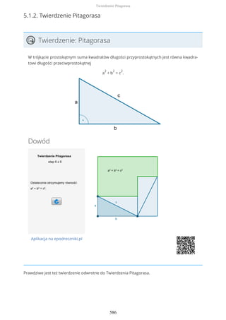 5.1.2. Twierdzenie Pitagorasa
Twierdzenie: Pitagorasa
W trójkącie prostokątnym suma kwadratów długości przyprostokątnych jest równa kwadra-
towi długości przeciwprostokątnej
a
2
+ b
2
= c
2
.
Dowód
Aplikacja na epodreczniki.pl
Prawdziwe jest też twierdzenie odwrotne do Twierdzenia Pitagorasa.
Twierdzenie Pitagorasa
586
 