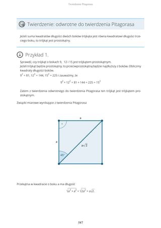 Twierdzenie: odwrotne do twierdzenia Pitagorasa
Jeżeli suma kwadratów długości dwóch boków trójkąta jest równa kwadratowi długości trze-
ciego boku, to trójkąt jest prostokątny.
Przykład 1.
Sprawdź, czy trójkąt o bokach 9, 12 i 15 jest trójkątem prostokątnym.
Jeżeli trójkąt będzie prostokątny, to przeciwprostokątną będzie najdłuższy z boków. Obliczmy
kwadraty długości boków.
9
2
= 81, 12
2
= 144, 15
2
= 225 i zauważmy, że
9
2
+ 12
2
= 81 + 144 = 225 = 15
2
Zatem z twierdzenia odwrotnego do twierdzenia Pitagorasa ten trójkąt jest trójkątem pro-
stokątnym.
Związki miarowe wynikające z twierdzenia Pitagorasa
Przekątna w kwadracie o boku a ma długość
√a
2
+ a
2
= √2a
2
= a√2.
Twierdzenie Pitagorasa
587
 
