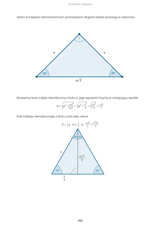 Zatem w trójkącie równoramiennym prostokątnym długości boków pozostają w zależności.
Rozważmy teraz trójkąt równoboczny o boku a. Jego wysokość liczymy w następujący sposób
h =
√a
2
− (a
2)
2
= √a
2
−
a
2
4
= √3a
2
4
=
a√3
2
Pole trójkąta równobocznego o boku a jest więc równe
P =
1
2
a ∙ h =
1
2
∙ a ∙
a√3
2
=
a
2
√3
4
Twierdzenie Pitagorasa
588
 