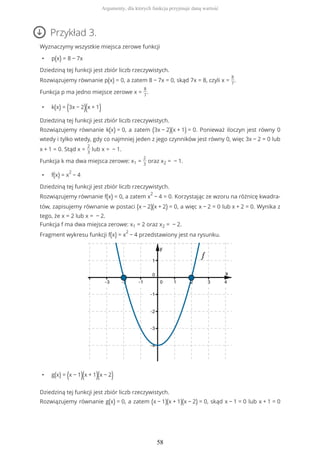 Przykład 3.
Wyznaczymy wszystkie miejsca zerowe funkcji
• p(x) = 8 − 7x
Dziedziną tej funkcji jest zbiór liczb rzeczywistych.
Rozwiązujemy równanie p(x) = 0, a zatem 8 − 7x = 0, skąd 7x = 8, czyli x =
8
7
.
Funkcja p ma jedno miejsce zerowe x =
8
7
.
• k(x) = (3x − 2)(x + 1)
Dziedziną tej funkcji jest zbiór liczb rzeczywistych.
Rozwiązujemy równanie k(x) = 0, a zatem (3x − 2)(x + 1) = 0. Ponieważ iloczyn jest równy 0
wtedy i tylko wtedy, gdy co najmniej jeden z jego czynników jest równy 0, więc 3x − 2 = 0 lub
x + 1 = 0. Stąd x =
2
3
lub x = − 1.
Funkcja k ma dwa miejsca zerowe: x1 =
2
3
oraz x2 = − 1.
• f(x) = x
2
− 4
Dziedziną tej funkcji jest zbiór liczb rzeczywistych.
Rozwiązujemy równanie f(x) = 0, a zatem x
2
− 4 = 0. Korzystając ze wzoru na różnicę kwadra-
tów, zapisujemy równanie w postaci (x − 2)(x + 2) = 0, a więc x − 2 = 0 lub x + 2 = 0. Wynika z
tego, że x = 2 lub x = − 2.
Funkcja f ma dwa miejsca zerowe: x1 = 2 oraz x2 = − 2.
Fragment wykresu funkcji f(x) = x
2
− 4 przedstawiony jest na rysunku.
• g(x) = (x − 1)(x + 1)(x − 2)
Dziedziną tej funkcji jest zbiór liczb rzeczywistych.
Rozwiązujemy równanie g(x) = 0, a zatem (x − 1)(x + 1)(x − 2) = 0, skąd x − 1 = 0 lub x + 1 = 0
Argumenty, dla których funkcja przyjmuje daną wartość
58
 