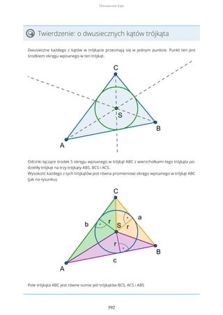 Twierdzenie: o dwusiecznych kątów trójkąta
Dwusieczne każdego z kątów w trójkącie przecinają się w jednym punkcie. Punkt ten jest
środkiem okręgu wpisanego w ten trójkąt.
Odcinki łączące środek S okręgu wpisanego w trójkąt ABC z wierzchołkami tego trójkąta po-
dzieliły trójkąt na trzy trójkąty ABS, BCS i ACS.
Wysokość każdego z tych trójkątów jest równa promieniowi okręgu wpisanego w trójkąt ABC
(jak na rysunku).
Pole trójkąta ABC jest równe sumie pól trójkątów BCS, ACS i ABS
Dwusieczne kąta
592
 