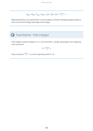 PABC = PBCS + PACS + PABS =
1
2
ar +
1
2
br +
1
2
cr =
a + b + c
2
∙ r.
Wyprowadziliśmy w ten sposób wzór na pole trójkąta, w którym występują długości jego bo-
ków oraz promień okręgu wpisanego w ten trójkąt.
Twierdzenie: Pole trójkąta
Pole trójkąta o bokach długości a, b, c oraz promieniu r okręgu wpisanego w ten trójkąt wy-
raża się wzorem
P =
a + b + c
2
r.
Gdy oznaczymy
a + b + c
2
= p, wzór przyjmuje postać P = pr.
Dwusieczne kąta
593
 