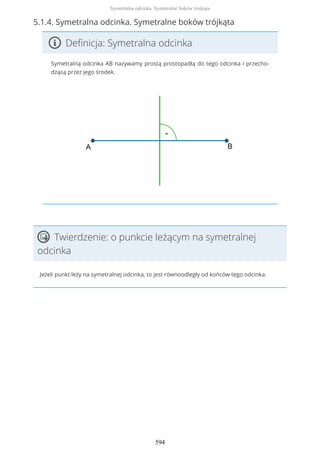 5.1.4. Symetralna odcinka. Symetralne boków trójkąta
Definicja: Symetralna odcinka
Symetralną odcinka AB nazywamy prostą prostopadłą do tego odcinka i przecho-
dzącą przez jego środek.
Twierdzenie: o punkcie leżącym na symetralnej
odcinka
Jeżeli punkt leży na symetralnej odcinka, to jest równoodległy od końców tego odcinka.
Symetralna odcinka. Symetralne boków trójkąta
594
 