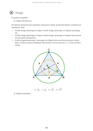 Uwaga
Przypadki szczególne
W trójkącie równobocznym wysokości, dwusieczne kątów, symetralne boków i środkowe po-
krywają się. Stąd:
• środek okręgu wpisanego w trójkąt i środek okręgu opisanego na trójkącie pokrywają
się,
• środek okręgu wpisanego w trójkąt i środek okręgu opisanego na trójkącie leżą w punk-
cie przecięcia się wysokości,
• środki okręgów wpisanego i opisanego na trójkącie leżą w punkcie przecięcia środko-
wych. Punkt przecięcia środkowych dzieli każdą z nich w stosunku 2 : 1, licząc od wierz-
chołka.
R =
2
3
h, r =
1
3
h, h =
a√3
2
, P =
a
2
√3
4
Trójkąt równobocznya)
Trójkąt prostokątnya)
Symetralna odcinka. Symetralne boków trójkąta
597
 