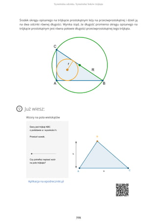 Środek okręgu opisanego na trójkącie prostokątnym leży na przeciwprostokątnej i dzieli ją
na dwa odcinki równej długości. Wynika stąd, że długość promienia okręgu opisanego na
trójkącie prostokątnym jest równa połowie długości przeciwprostokątnej tego trójkąta.
Już wiesz:
Wzory na pola wielokątów
Aplikacja na epodreczniki.pl
Symetralna odcinka. Symetralne boków trójkąta
598
 