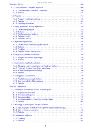 Rozdział 4. Liczby . . . . . . . . . . . . . . . . . . . . . . . . . . . . . . . . . . . . . . . . . 446
4.1. Liczby naturalne, całkowite, wymierne . . . . . . . . . . . . . . . . . . . . . . . . . . . 446
4.1.1. Liczby naturalne, całkowite i wymierne . . . . . . . . . . . . . . . . . . . . . . . . 446
4.1.2. Zadania . . . . . . . . . . . . . . . . . . . . . . . . . . . . . . . . . . . . . . . . . 448
4.2. Procenty . . . . . . . . . . . . . . . . . . . . . . . . . . . . . . . . . . . . . . . . . . . 462
4.2.1. Procenty i punkty procentowe . . . . . . . . . . . . . . . . . . . . . . . . . . . . . 462
4.2.2. Zadania . . . . . . . . . . . . . . . . . . . . . . . . . . . . . . . . . . . . . . . . . 465
4.2.3. Zadania generatorowe . . . . . . . . . . . . . . . . . . . . . . . . . . . . . . . . . 475
4.3. Potęgi, pierwiastki, notacja wykładnicza . . . . . . . . . . . . . . . . . . . . . . . . . . 476
4.3.1. Działania na potęgach . . . . . . . . . . . . . . . . . . . . . . . . . . . . . . . . . 476
4.3.2. Zadania . . . . . . . . . . . . . . . . . . . . . . . . . . . . . . . . . . . . . . . . . 482
4.3.3. Działania na pierwiastkach . . . . . . . . . . . . . . . . . . . . . . . . . . . . . . . 489
4.3.4. Zadania. Część I . . . . . . . . . . . . . . . . . . . . . . . . . . . . . . . . . . . . 490
4.3.5. Zadania. Część II . . . . . . . . . . . . . . . . . . . . . . . . . . . . . . . . . . . . 494
4.4. Wyrażenia algebraiczne . . . . . . . . . . . . . . . . . . . . . . . . . . . . . . . . . . . 498
4.4.1. Działania na wyrażeniach algebraicznych . . . . . . . . . . . . . . . . . . . . . . . 498
4.4.2. Zadania . . . . . . . . . . . . . . . . . . . . . . . . . . . . . . . . . . . . . . . . . 501
4.4.3. Przykłady . . . . . . . . . . . . . . . . . . . . . . . . . . . . . . . . . . . . . . . . 507
4.4.4. Zadania, zadania generatorowe . . . . . . . . . . . . . . . . . . . . . . . . . . . . . 511
4.5. Potęga o wykładniku wymiernym . . . . . . . . . . . . . . . . . . . . . . . . . . . . . 526
4.5.1. Potęga o wykładniku wymiernym . . . . . . . . . . . . . . . . . . . . . . . . . . . 526
4.5.2. Zadania . . . . . . . . . . . . . . . . . . . . . . . . . . . . . . . . . . . . . . . . . 529
4.6. Nierówności, przedziały, odległość . . . . . . . . . . . . . . . . . . . . . . . . . . . . . 536
4.6.1. Równania i nierówności liczbowe. Przedziały liczbowe . . . . . . . . . . . . . . . . 536
4.6.2. Przedziały liczbowe. Przedziały jako zbiory . . . . . . . . . . . . . . . . . . . . . . 543
4.6.3. Wartość bezwzględna - definicja . . . . . . . . . . . . . . . . . . . . . . . . . . . . 550
4.6.4. Zadania . . . . . . . . . . . . . . . . . . . . . . . . . . . . . . . . . . . . . . . . . 561
4.7. Zaokrąglenia i przybliżenia . . . . . . . . . . . . . . . . . . . . . . . . . . . . . . . . . 570
4.7.1. Przybliżenia i zaokrąglenia liczb . . . . . . . . . . . . . . . . . . . . . . . . . . . . 570
4.7.2. Błąd bezwzględny, błąd względny . . . . . . . . . . . . . . . . . . . . . . . . . . . 575
4.7.3. Zadania . . . . . . . . . . . . . . . . . . . . . . . . . . . . . . . . . . . . . . . . . 578
Rozdział 5. Geometria . . . . . . . . . . . . . . . . . . . . . . . . . . . . . . . . . . . . . . . 583
5.1. Planimetria. Podstawowe związki na płaszczyźnie . . . . . . . . . . . . . . . . . . . . . 583
5.1.1. Przystawanie trójkątów . . . . . . . . . . . . . . . . . . . . . . . . . . . . . . . . . 583
5.1.2. Twierdzenie Pitagorasa . . . . . . . . . . . . . . . . . . . . . . . . . . . . . . . . . 586
5.1.3. Dwusieczne kąta . . . . . . . . . . . . . . . . . . . . . . . . . . . . . . . . . . . . 590
5.1.4. Symetralna odcinka. Symetralne boków trójkąta . . . . . . . . . . . . . . . . . . . 594
5.1.5. Zadania . . . . . . . . . . . . . . . . . . . . . . . . . . . . . . . . . . . . . . . . . 601
5.2. Wielokąty na płaszczyźnie. Związki miarowe . . . . . . . . . . . . . . . . . . . . . . . 611
5.2.1. Kąty przyległe, wierzchołkowe, naprzemianległe i odpowiadające . . . . . . . . . . 611
5.2.2. Kąty w figurach, przekątne . . . . . . . . . . . . . . . . . . . . . . . . . . . . . . . 625
5.2.3. Zadania . . . . . . . . . . . . . . . . . . . . . . . . . . . . . . . . . . . . . . . . . 641
5.3. Przystawanie trójkątów . . . . . . . . . . . . . . . . . . . . . . . . . . . . . . . . . . . 652
5.3.1. Przykłady . . . . . . . . . . . . . . . . . . . . . . . . . . . . . . . . . . . . . . . . 652
5.3.2. Zadania . . . . . . . . . . . . . . . . . . . . . . . . . . . . . . . . . . . . . . . . . 668
Odkryj, zrozum, zastosuj...
5
 