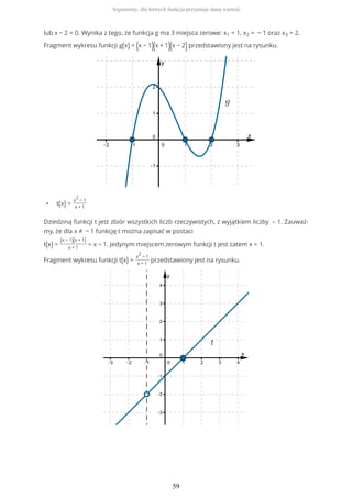 lub x − 2 = 0. Wynika z tego, że funkcja g ma 3 miejsca zerowe: x1 = 1, x2 = − 1 oraz x3 = 2.
Fragment wykresu funkcji g(x) = (x − 1)(x + 1)(x − 2)przedstawiony jest na rysunku.
• t(x) =
x
2
− 1
x + 1
Dziedziną funkcji t jest zbiór wszystkich liczb rzeczywistych, z wyjątkiem liczby – 1. Zauważ-
my, że dla x ≠ − 1 funkcję t można zapisać w postaci
t(x) =
(x − 1)(x + 1)
x + 1
= x − 1. Jedynym miejscem zerowym funkcji t jest zatem x = 1.
Fragment wykresu funkcji t(x) =
x
2
− 1
x + 1
przedstawiony jest na rysunku.
Argumenty, dla których funkcja przyjmuje daną wartość
59
 