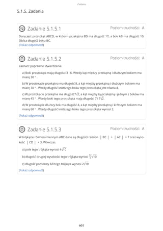 5.1.5. Zadania
Poziom trudności: AZadanie 5.1.5.1
Dany jest prostokąt ABCD, w którym przekątna BD ma długość 17, a bok AB ma długość 10.
Oblicz długość boku BC.
(Pokaż odpowiedź)
Poziom trudności: AZadanie 5.1.5.2
Zaznacz poprawne stwierdzenie.
a) Boki prostokąta mają długości 3 i 6. Wtedy kąt między przekątną i dłuższym bokiem ma
miarę 30 ° .
b) W prostokącie przekątna ma długość 8, a kąt między przekątną i dłuższym bokiem ma
miarę 30 ° . Wtedy długość krótszego boku tego prostokąta jest równa 4.
c) W prostokącie przekątna ma długość7√2, a kąt między tą przekątną i jednym z boków ma
miarę 45 ° . Wtedy boki tego prostokąta mają długości 7 i 7√2.
d) W prostokącie dłuższy bok ma długość 4, a kąt między przekątną i krótszym bokiem ma
miarę 60 ° . Wtedy długość krótszego boku tego prostokąta wynosi 2.
(Pokaż odpowiedź)
Poziom trudności: AZadanie 5.1.5.3
W trójkącie równoramiennym ABC dane są długości ramion | BC | = | AC | = 7 oraz wyso-
kość | CD | = 3. Wówczas
a) pole tego trójkąta wynosi 4√10
b) długość drugiej wysokości tego trójkąta wynosi
12
7 √10
c) długość podstawy AB tego trójkąta wynosi 2√10
(Pokaż odpowiedź)
Zadania
601
 