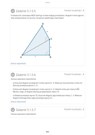 Poziom trudności: AZadanie 5.1.5.5
Przekątna AC czworokąta ABCD dzieli go na dwa trójkąty prostokątne. Długości trzech jego bo-
ków zostały podane na rysunku. Ile wynosi obwód tego czworokąta?
(Pokaż odpowiedź)
Poziom trudności: AZadanie 5.1.5.6
Zaznacz poprawne stwierdzenie.
a) Stosunek długości przekątnych rombu wynosi 6 : 8. Wówczas stosunek boku rombu do
dłuższej przekątnej wynosi 5 : 8.
b) Stosunek długości przekątnych rombu wynosi 5 : 8. Obwód rombu jest równy 4√89.
Wynika z tego, że długość dłuższej przekątnej jest równa 10.
c) Obwód prostokąta wynosi 70. Stosunek długości jego boków jest równy 2 : 3. Wówczas
długość krótszego boku tego prostokąta wynosi 21.
(Pokaż odpowiedź)
Poziom trudności: AZadanie 5.1.5.7
Zaznacz poprawne stwierdzenie.
Zadania
603
 