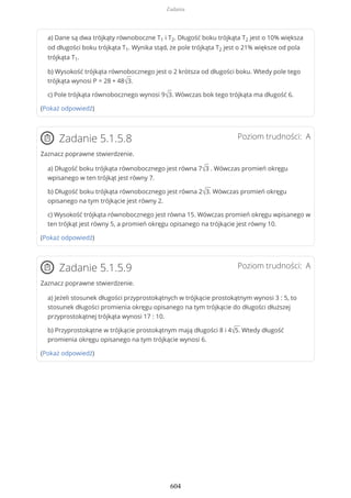 a) Dane są dwa trójkąty równoboczne T1 i T2. Długość boku trójkąta T2 jest o 10% większa
od długości boku trójkąta T1. Wynika stąd, że pole trójkąta T2 jest o 21% większe od pola
trójkąta T1.
b) Wysokość trójkąta równobocznego jest o 2 krótsza od długości boku. Wtedy pole tego
trójkąta wynosi P = 28 + 48√3.
c) Pole trójkąta równobocznego wynosi 9√3. Wówczas bok tego trójkąta ma długość 6.
(Pokaż odpowiedź)
Poziom trudności: AZadanie 5.1.5.8
Zaznacz poprawne stwierdzenie.
a) Długość boku trójkąta równobocznego jest równa 7√3 . Wówczas promień okręgu
wpisanego w ten trójkąt jest równy 7.
b) Długość boku trójkąta równobocznego jest równa 2√3. Wówczas promień okręgu
opisanego na tym trójkącie jest równy 2.
c) Wysokość trójkąta równobocznego jest równa 15. Wówczas promień okręgu wpisanego w
ten trójkąt jest równy 5, a promień okręgu opisanego na trójkącie jest równy 10.
(Pokaż odpowiedź)
Poziom trudności: AZadanie 5.1.5.9
Zaznacz poprawne stwierdzenie.
a) Jeżeli stosunek długości przyprostokątnych w trójkącie prostokątnym wynosi 3 : 5, to
stosunek długości promienia okręgu opisanego na tym trójkącie do długości dłuższej
przyprostokątnej trójkąta wynosi 17 : 10.
b) Przyprostokątne w trójkącie prostokątnym mają długości 8 i 4√5. Wtedy długość
promienia okręgu opisanego na tym trójkącie wynosi 6.
(Pokaż odpowiedź)
Zadania
604
 