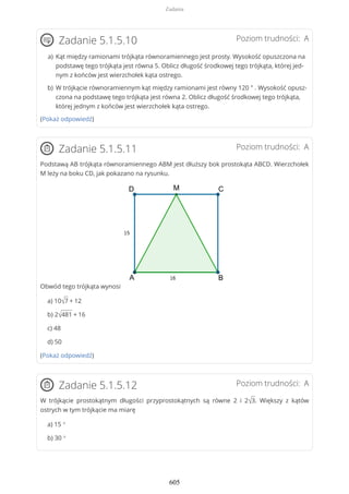 Poziom trudności: AZadanie 5.1.5.10
(Pokaż odpowiedź)
Poziom trudności: AZadanie 5.1.5.11
Podstawą AB trójkąta równoramiennego ABM jest dłuższy bok prostokąta ABCD. Wierzchołek
M leży na boku CD, jak pokazano na rysunku.
Obwód tego trójkąta wynosi
a) 10√7 + 12
b) 2√481 + 16
c) 48
d) 50
(Pokaż odpowiedź)
Poziom trudności: AZadanie 5.1.5.12
W trójkącie prostokątnym długości przyprostokątnych są równe 2 i 2√3. Większy z kątów
ostrych w tym trójkącie ma miarę
a) 15 °
b) 30 °
Kąt między ramionami trójkąta równoramiennego jest prosty. Wysokość opuszczona na
podstawę tego trójkąta jest równa 5. Oblicz długość środkowej tego trójkąta, której jed-
nym z końców jest wierzchołek kąta ostrego.
a)
W trójkącie równoramiennym kąt między ramionami jest równy 120 ° . Wysokość opusz-
czona na podstawę tego trójkąta jest równa 2. Oblicz długość środkowej tego trójkąta,
której jednym z końców jest wierzchołek kąta ostrego.
b)
Zadania
605
 
