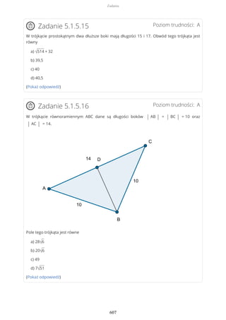 Poziom trudności: AZadanie 5.1.5.15
W trójkącie prostokątnym dwa dłuższe boki mają długości 15 i 17. Obwód tego trójkąta jest
równy
a) √514 + 32
b) 39,5
c) 40
d) 40,5
(Pokaż odpowiedź)
Poziom trudności: AZadanie 5.1.5.16
W trójkącie równoramiennym ABC dane są długości boków | AB | = | BC | = 10 oraz
| AC | = 14.
Pole tego trójkąta jest równe
a) 28√6
b) 20√6
c) 49
d) 7√51
(Pokaż odpowiedź)
Zadania
607
 