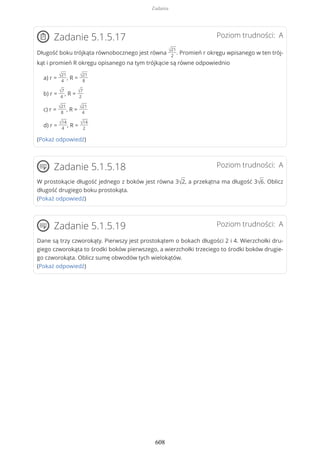 Poziom trudności: AZadanie 5.1.5.17
Długość boku trójkąta równobocznego jest równa √21
2
. Promień r okręgu wpisanego w ten trój-
kąt i promień R okręgu opisanego na tym trójkącie są równe odpowiednio
a) r =
√21
4
, R =
√21
8
b) r =
√7
4
, R =
√7
2
c) r =
√21
8
, R =
√21
4
d) r =
√14
4
, R =
√14
2
(Pokaż odpowiedź)
Poziom trudności: AZadanie 5.1.5.18
W prostokącie długość jednego z boków jest równa 3√2, a przekątna ma długość 3√6. Oblicz
długość drugiego boku prostokąta.
(Pokaż odpowiedź)
Poziom trudności: AZadanie 5.1.5.19
Dane są trzy czworokąty. Pierwszy jest prostokątem o bokach długości 2 i 4. Wierzchołki dru-
giego czworokąta to środki boków pierwszego, a wierzchołki trzeciego to środki boków drugie-
go czworokąta. Oblicz sumę obwodów tych wielokątów.
(Pokaż odpowiedź)
Zadania
608
 