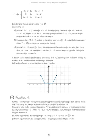 • m(x) =
{
−2x − 2
0
2x − 2
dla
dla
dla
−2 ≤ x < − 1
−1 ≤ x ≤ 1
1 < x ≤ 2
Dziedziną tej funkcji jest przedział ?−2, 2?.
Zauważmy, że:
A zatem każda liczba rzeczywista z przedziału ?−1, 1? jest miejscem zerowym funkcji m.
Funkcja m ma nieskończenie wiele miejsc zerowych.
Cały wykres funkcji m przedstawiony jest na rysunku.
Przykład 4.
Funkcja f każdej liczbie rzeczywistej dodatniej przyporządkowuje liczbę o 30% od niej mniej-
szą. Obliczymy, dla jakiego argumentu funkcja f przyjmuje wartość 14.
Oznaczmy taką liczbę rzeczywistą przez x. Przyporządkowanie opisane w treści zadania zapi-
sujemy wzorem f(x) = x − 30% x = x − 0,3x = 0,7x. Dziedziną tej funkcji jest zbiór liczb rzeczy-
wistych dodatnich.
Szukamy argumentu, dla którego f(x) = 14, a więc 0,7x = 14, skąd x =
14
0,7
= 20.
Jedynym argumentem, dla którego funkcja f przyjmuje wartość 14 jest x = 20.
Jeżeli x ? ? −2, − 1), to m(x) = − 2x − 2. Rozwiązujemy równanie m(x) = 0, a zatem
−2x − 2 = 0, skąd x = − 1. Ale – 1 nie należy do przedziału ? −2, − 1), zatem w tym
przypadku funkcja m nie ma miejsc zerowych;
a)
Ponieważ dla x ? ?−1, 1? funkcja m dana jest wzorem m(x) = 0, to każda liczba z prze-
działu ?−1, 1? jest miejscem zerowym tej funkcji;
b)
Jeżeli x ? (1, 2 ? , to m(x) = 2x − 2. Rozwiązujemy równanie m(x) = 0, a więc 2x − 2 = 0,
skąd x = 1. Ale 1 nie należy do przedziału (1, 2 ? , zatem w tym przypadku funkcja m
nie ma miejsc zerowych.
c)
Argumenty, dla których funkcja przyjmuje daną wartość
60
 