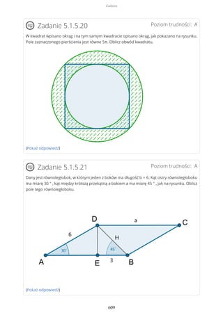Poziom trudności: AZadanie 5.1.5.20
W kwadrat wpisano okrąg i na tym samym kwadracie opisano okrąg, jak pokazano na rysunku.
Pole zaznaczonego pierścienia jest równe 5π. Oblicz obwód kwadratu.
(Pokaż odpowiedź)
Poziom trudności: AZadanie 5.1.5.21
Dany jest równoległobok, w którym jeden z boków ma długość b = 6. Kąt ostry równoległoboku
ma miarę 30 ° , kąt między krótszą przekątną a bokiem a ma miarę 45 ° , jak na rysunku. Oblicz
pole tego równoległoboku.
(Pokaż odpowiedź)
Zadania
609
 