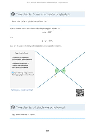 Twierdzenie: Suma miar kątów przyległych
Suma miar kątów przyległych jest równa 180 ° .
Wprost z twierdzenia o sumie miar kątów przyległych wynika, że
α + γ = 180 °
oraz
β + γ = 180 ° .
Stąd α = β . Udowodniliśmy w ten sposób następujące twierdzenie.
Aplikacja na epodreczniki.pl
Twierdzenie: o kątach wierzchołkowych
Kąty wierzchołkowe są równe.
Kąty przyległe, wierzchołkowe, naprzemianległe i odpowiadające
614
 