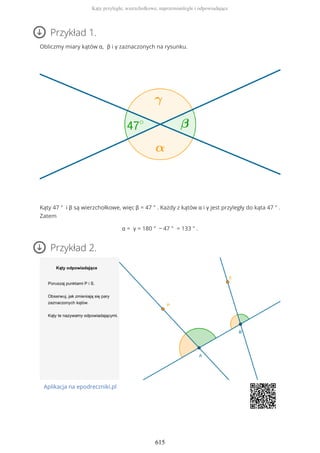Przykład 1.
Obliczmy miary kątów α, β i γ zaznaczonych na rysunku.
Kąty 47 ° i β są wierzchołkowe, więc β = 47 ° . Każdy z kątów α i γ jest przyległy do kąta 47 ° .
Zatem
α = γ = 180 ° − 47 ° = 133 ° .
Przykład 2.
Aplikacja na epodreczniki.pl
Kąty przyległe, wierzchołkowe, naprzemianległe i odpowiadające
615
 