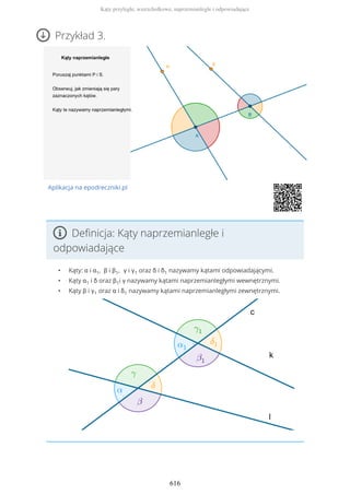Przykład 3.
Aplikacja na epodreczniki.pl
Definicja: Kąty naprzemianległe i
odpowiadające
• Kąty: α i α1, β i β1, γ i γ1 oraz δ i δ1 nazywamy kątami odpowiadającymi.
• Kąty α1 i δ oraz β1i γ nazywamy kątami naprzemianległymi wewnętrznymi.
• Kąty β i γ1 oraz α i δ1 nazywamy kątami naprzemianległymi zewnętrznymi.
Kąty przyległe, wierzchołkowe, naprzemianległe i odpowiadające
616
 