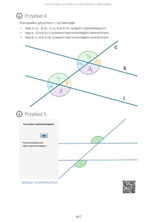 Przykład 4.
W przypadku, gdy proste k i l są równoległe
• Kąty: α i α1, β i β1, γ i γ1 oraz δ i δ1 są kątami odpowiadającymi.
• Kąty α1 i δ oraz β1i γ są kątami naprzemianległymi wewnętrznymi.
• Kąty β i γ1 oraz α i δ1 są kątami naprzemianległymi zewnętrznymi.
Przykład 5.
Aplikacja na epodreczniki.pl
Kąty przyległe, wierzchołkowe, naprzemianległe i odpowiadające
617
 