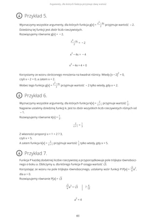 Przykład 5.
Wyznaczymy wszystkie argumenty, dla których funkcja g(x) =
x
2
− 4x
2
przyjmuje wartość – 2.
Dziedziną tej funkcji jest zbiór liczb rzeczywistych.
Rozwiązujemy równanie g(x) = − 2.
x
2
− 4x
2
= − 2
x
2
− 4x = − 4
x
2
− 4x + 4 = 0
Korzystamy ze wzoru skróconego mnożenia na kwadrat różnicy. Wtedy (x − 2)
2
= 0,
czyli x − 2 = 0, a zatem x = 2.
Wobec tego funkcja g(x) =
x
2
− 4x
2
przyjmuje wartość – 2 tylko wtedy, gdy x = 2.
Przykład 6.
Wyznaczymy wszystkie argumenty, dla których funkcja k(x) =
2
x + 1
przyjmuje wartość
1
3
.
Najpierw ustalimy dziedzinę funkcji k. Jest to zbiór wszystkich liczb rzeczywistych różnych od
– 1.
Rozwiązujemy równanie k(x) =
1
3
.
2
x + 1
=
1
3
Z własności proporcji x + 1 = 2 ? 3,
czyli x = 5.
A zatem funkcja k(x) =
2
x + 1
przyjmuje wartość
1
3
tylko wtedy, gdy x = 5.
Przykład 7.
Funkcja P każdej dodatniej liczbie rzeczywistej a przyporządkowuje pole trójkąta równobocz-
nego o boku a. Obliczymy a, dla którego funkcja P osiąga wartość √3.
Korzystając ze wzoru na pole trójkąta równobocznego, ustalamy wzór funkcji P:P(a) = √3
4
a
2
,
dla a > 0.
Rozwiązujemy równanie P(a) = √3
√3
4
a
2
= √3 | ?
4
√3
a
2
= 4
Argumenty, dla których funkcja przyjmuje daną wartość
61
 