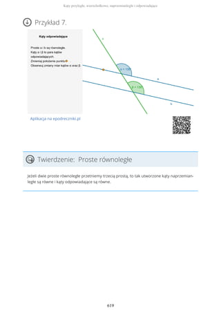 Przykład 7.
Aplikacja na epodreczniki.pl
Twierdzenie: Proste równoległe
Jeżeli dwie proste równoległe przetniemy trzecią prostą, to tak utworzone kąty naprzemian-
ległe są równe i kąty odpowiadające są równe.
Kąty przyległe, wierzchołkowe, naprzemianległe i odpowiadające
619
 