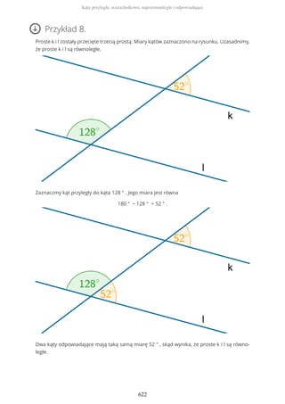 Przykład 8.
Proste k i l zostały przecięte trzecią prostą. Miary kątów zaznaczono na rysunku. Uzasadnimy,
że proste k i l są równoległe.
Zaznaczmy kąt przyległy do kąta 128 ° . Jego miara jest równa
180 ° − 128 ° = 52 ° .
Dwa kąty odpowiadające mają taką samą miarę 52 ° , skąd wynika, że proste k i l są równo-
ległe.
Kąty przyległe, wierzchołkowe, naprzemianległe i odpowiadające
622
 