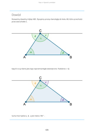 Dowód
Rozważmy dowolny trójkąt ABC. Rysujemy prostą równoległą do boku AB, która przechodzi
przez wierzchołek C.
Kąty δ i α są równe jako kąty naprzemianległe wewnętrznie. Podobnie ε = β.
Suma miar kątów α, β, γ jest równa 180 ° .
Kąty w figurach, przekątne
626
 
