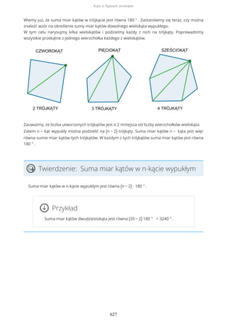 Wiemy już, że suma miar kątów w trójkącie jest równa 180 ° . Zastanówmy się teraz, czy można
znaleźć wzór na określenie sumy miar kątów dowolnego wielokąta wypukłego.
W tym celu narysujmy kilka wielokątów i podzielmy każdy z nich na trójkąty. Poprowadzimy
wszystkie przekątne z jednego wierzchołka każdego z wielokątów.
Zauważmy, że liczba utworzonych trójkątów jest o 2 mniejsza od liczby wierzchołków wielokąta.
Zatem n – kąt wypukły można podzielić na (n − 2) trójkąty. Suma miar kątów n − kąta jest więc
równa sumie miar kątów tych trójkątów. W każdym z tych trójkątów suma miar kątów jest równa
180 ° .
Twierdzenie: Suma miar kątów w n-kącie wypukłym
Suma miar kątów w n-kącie wypukłym jest równa (n − 2) ∙ 180 ° .
Przykład
Suma miar kątów dwudziestokąta jest równa (20 − 2) 180 ° = 3240 ° .
Kąty w figurach, przekątne
627
 