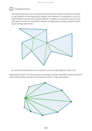 Ciekawostka
Twierdzenie dotyczące sumy miar kątów wielokąta pozostaje również prawdziwe w przypad-
ku, gdy wielokąt nie jest wypukły (jest wklęsły). Aby udowodnić to twierdzenie, można po-
stąpić podobnie jak poprzednio, dzieląc wielokąt na trójkąty. Trudniej jednak opisać ten po-
dział, gdyż nie zawsze da się podzielić wielokąt na trójkąty, wykorzystując przekątne wycho-
dzące z jednego wierzchołka.
Ten wielokąt został podzielony na 9 trójkątów, suma miar jego kątów jest równa 1620 ° .
Wyprowadzimy wzór na liczbę przekątnych dowolnego wielokąta wypukłego. Rozpatrzmy jeden z
wierzchołków takiego wielokąta. Ile przekątnych możemy z niego poprowadzić?
Kąty w figurach, przekątne
628
 