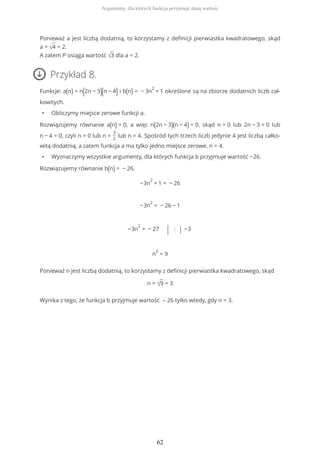 Ponieważ a jest liczbą dodatnią, to korzystamy z definicji pierwiastka kwadratowego, skąd
a = √4 = 2.
A zatem P osiąga wartość √3 dla a = 2.
Przykład 8.
Funkcje: a(n) = n(2n − 3)(n − 4) i b(n) = − 3n
2
+ 1 określone są na zbiorze dodatnich liczb cał-
kowitych.
• Obliczymy miejsce zerowe funkcji a.
Rozwiązujemy równanie a(n) = 0, a więc n(2n − 3)(n − 4) = 0, skąd n = 0 lub 2n − 3 = 0 lub
n − 4 = 0, czyli n = 0 lub n =
3
2
lub n = 4. Spośród tych trzech liczb jedynie 4 jest liczbą całko-
witą dodatnią, a zatem funkcja a ma tylko jedno miejsce zerowe, n = 4.
• Wyznaczymy wszystkie argumenty, dla których funkcja b przyjmuje wartość −26.
Rozwiązujemy równanie b(n) = − 26.
−3n
2
+ 1 = − 26
−3n
2
= − 26 − 1
−3n
2
= − 27 | : | −3
n
2
= 9
Ponieważ n jest liczbą dodatnią, to korzystamy z definicji pierwiastka kwadratowego, skąd
n = √9 = 3
Wynika z tego, że funkcja b przyjmuje wartość – 26 tylko wtedy, gdy n = 3.
Argumenty, dla których funkcja przyjmuje daną wartość
62
 