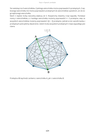 Ten wielokąt ma 9 wierzchołków. Z jednego wierzchołka można poprowadzić 6 przekątnych. Z wy-
branego wierzchołka nie można poprowadzić przekątnych do wierzchołków sąsiednich, ani do te-
go wybranego wierzchołka.
Niech n będzie liczbą naturalną większą od 3. Rozpatrzmy dowolny n-kąt wypukły. Ponieważ
mamy n wierzchołków, a z każdego wierzchołka możemy poprowadzić n − 3 przekątne, więc ze
wszystkich wierzchołków możemy poprowadzić n(n − 3) przekątne. Jednak w ten sposób każdą z
przekątnych policzyliśmy dwukrotnie. Zatem liczba wszystkich przekątnych n-kąta wypukłego jest
równa
n ∙ (n − 3)
2
.
Przekątna AB wychodzi zarówno z wierzchołka A, jak i z wierzchołka B.
Kąty w figurach, przekątne
629
 
