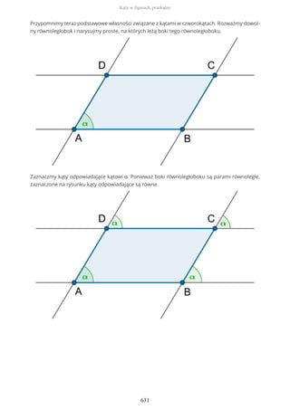 Przypomnimy teraz podstawowe własności związane z kątami w czworokątach. Rozważmy dowol-
ny równoległobok i narysujmy proste, na których leżą boki tego równoległoboku.
Zaznaczmy kąty odpowiadające kątowi α. Ponieważ boki równoległoboku są parami równoległe,
zaznaczone na rysunku kąty odpowiadające są równe.
Kąty w figurach, przekątne
631
 