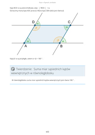 Kąty BCD i α są wierzchołkowe, więc | ?BCD | = α.
Oznaczmy miarę kąta ADC przez β. Miara kąta CBA także jest równa β.
Kąty β i α są przyległe, zatem α + β = 180 ° .
Twierdzenie: Suma miar sąsiednich kątów
wewnętrznych w równoległoboku
W równoległoboku suma miar sąsiednich kątów wewnętrznych jest równa 180 ° .
Kąty w figurach, przekątne
632
 