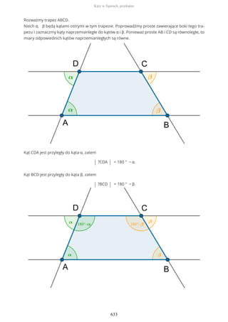 Rozważmy trapez ABCD.
Niech α, β będą kątami ostrymi w tym trapezie. Poprowadźmy proste zawierające boki tego tra-
pezu i zaznaczmy kąty naprzemianległe do kątów α i β. Ponieważ proste AB i CD są równoległe, to
miary odpowiednich kątów naprzemianległych są równe.
Kąt CDA jest przyległy do kąta α, zatem
| ?CDA | = 180 ° − α.
Kąt BCD jest przyległy do kąta β, zatem
| ?BCD | = 180 ° − β.
Kąty w figurach, przekątne
633
 