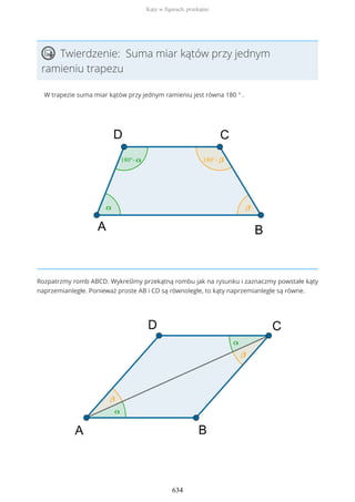 Twierdzenie: Suma miar kątów przy jednym
ramieniu trapezu
W trapezie suma miar kątów przy jednym ramieniu jest równa 180 ° .
Rozpatrzmy romb ABCD. Wykreślmy przekątną rombu jak na rysunku i zaznaczmy powstałe kąty
naprzemianległe. Ponieważ proste AB i CD są równoległe, to kąty naprzemianległe są równe.
Kąty w figurach, przekątne
634
 