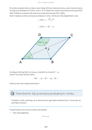 W rombie wszystkie boki są równe, więc trójkąt ACD jest równoramienny, a jako równoramienny
ma kąty przy podstawie AC równe, czyli α = β. Przekątna AC zawiera się w dwusiecznej kąta DCB i
DAB. Podobnie, przekątna DB zawiera się w dwusiecznej kąta ADC i (ABC).
Niech S będzie punktem przecięcia przekątnych rombu. Romb jest równoległobokiem, więc
| ?ADS | =
180 ° − 2α
2
| ?ADS | = 90 ° − α.
W trójkącie ADS kąt DAS ma miarę α, a kąt ADS ma miarę 90 ° − α.
Zatem miara kąta ASD jest równa
180 ° – (α + 90 ° − α) = 90 ° .
Możemy więc sformułować twierdzenie
Twierdzenie: Kąt przecięcia przekątnych rombu
Przekątne rombu zawierają się w dwusiecznych jego kątów wewnętrznych i przecinają się
pod kątem prostym.
Przypomnijmy znane wzory na pola czworokątów.
• Pole równoległoboku
P = a ∙ h,
Kąty w figurach, przekątne
635
 