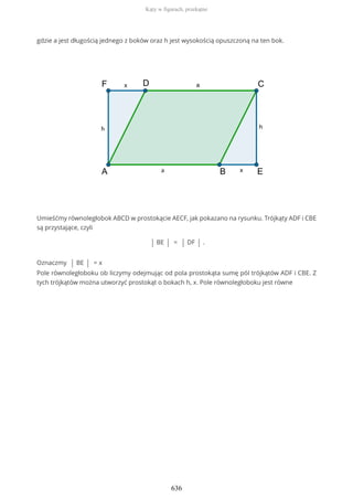 gdzie a jest długością jednego z boków oraz h jest wysokością opuszczoną na ten bok.
Umieśćmy równoległobok ABCD w prostokącie AECF, jak pokazano na rysunku. Trójkąty ADF i CBE
są przystające, czyli
| BE | = | DF | .
Oznaczmy | BE | = x
Pole równoległoboku ob liczymy odejmując od pola prostokąta sumę pól trójkątów ADF i CBE. Z
tych trójkątów można utworzyć prostokąt o bokach h, x. Pole równoległoboku jest równe
Kąty w figurach, przekątne
636
 