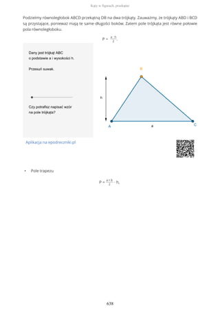 Podzielmy równoległobok ABCD przekątną DB na dwa trójkąty. Zauważmy, że trójkąty ABD i BCD
są przystające, ponieważ mają te same długości boków. Zatem pole trójkąta jest równe połowie
pola równoległoboku.
P =
a ∙ h
2
.
Aplikacja na epodreczniki.pl
• Pole trapezu
P =
a + b
2
∙ h,
Kąty w figurach, przekątne
638
 