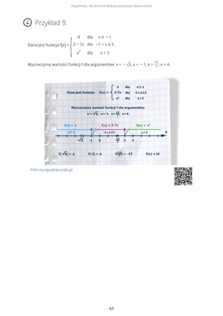 Przykład 9.
Dana jest funkcja f(x) =
{
4
2 − 7x
x
2
dla
dla
dla
x ≤ − 1
−1 < x ≤ 3
x > 3
.
Wyznaczymy wartości funkcji f dla argumentów: x = − √5, x = − 1, x =
15
7
, x = 4.
Film na epodreczniki.pl
Argumenty, dla których funkcja przyjmuje daną wartość
63
 