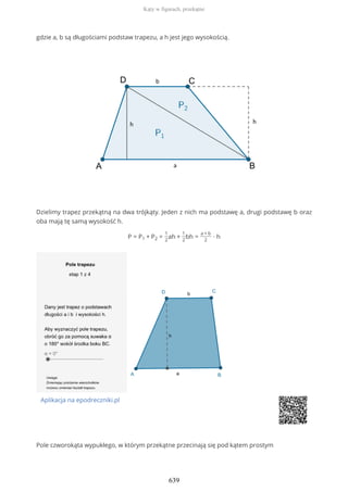 gdzie a, b są długościami podstaw trapezu, a h jest jego wysokością.
Dzielimy trapez przekątną na dwa trójkąty. Jeden z nich ma podstawę a, drugi podstawę b oraz
oba mają tę samą wysokość h.
P = P1 + P2 =
1
2
ah +
1
2
bh =
a + b
2
∙ h
Aplikacja na epodreczniki.pl
Pole czworokąta wypukłego, w którym przekątne przecinają się pod kątem prostym
Kąty w figurach, przekątne
639
 