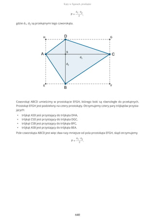 P =
d1 ∙ d2
2
,
gdzie d1, d2 są przekątnymi tego czworokąta.
Czworokąt ABCD umieścimy w prostokącie EFGH, którego boki są równoległe do przekątnych.
Prostokąt EFGH jest podzielony na cztery prostokąty. Otrzymujemy cztery pary trójkątów przysta-
jących:
• trójkąt ASD jest przystający do trójkąta DHA,
• trójkąt CSD jest przystający do trójkąta DGC,
• trójkąt CSB jest przystający do trójkąta BFC,
• trójkąt ASB jest przystający do trójkąta BEA.
Pole czworokąta ABCD jest więc dwa razy mniejsze od pola prostokąta EFGH, skąd otrzymujemy
P =
d1 ∙ d2
2
.
Kąty w figurach, przekątne
640
 
