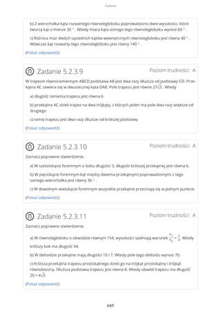 b) Z wierzchołka kąta rozwartego równoległoboku poprowadzono dwie wysokości, które
tworzą kąt o mierze 30 ° . Wtedy miara kąta ostrego tego równoległoboku wynosi 60 ° .
c) Różnica miar dwóch sąsiednich kątów wewnętrznych równoległoboku jest równa 40 ° .
Wówczas kąt rozwarty tego równoległoboku jest równy 140 ° .
(Pokaż odpowiedź)
Poziom trudności: AZadanie 5.2.3.9
W trapezie równoramiennym ABCD podstawa AB jest dwa razy dłuższa od podstawy CD. Prze-
kątna AC zawiera się w dwusiecznej kąta DAB. Pole trapezu jest równe 27√3 . Wtedy
a) długość ramienia trapezu jest równa 6
b) przekątna AC dzieli trapez na dwa trójkąty, z których jeden ma pole dwa razy większe od
drugiego
c) ramię trapezu jest dwa razy dłuższe od krótszej podstawy
(Pokaż odpowiedź)
Poziom trudności: AZadanie 5.2.3.10
Zaznacz poprawne stwierdzenie.
a) W sześciokącie foremnym o boku długości 3, długość krótszej przekątnej jest równa 6.
b) W pięciokącie foremnym kąt między dwiema przekątnymi poprowadzonymi z tego
samego wierzchołka jest równy 36 ° .
c) W dowolnym wielokącie foremnym wszystkie przekątne przecinają się w jednym punkcie.
(Pokaż odpowiedź)
Poziom trudności: AZadanie 5.2.3.11
Zaznacz poprawne stwierdzenie.
a) W równoległoboku o obwodzie równym 154, wysokości spełniają warunek
h1
h2
=
3
4
. Wtedy
krótszy bok ma długość 44.
b) W deltoidzie przekątne mają długości 10 i 7. Wtedy pole tego deltoidu wynosi 70.
c) Krótsza przekątna trapezu prostokątnego dzieli go na trójkąt prostokątny i trójkąt
równoboczny. Dłuższa podstawa trapezu jest równa 8. Wtedy obwód trapezu ma długość
20 + 4√3.
(Pokaż odpowiedź)
Zadania
645
 