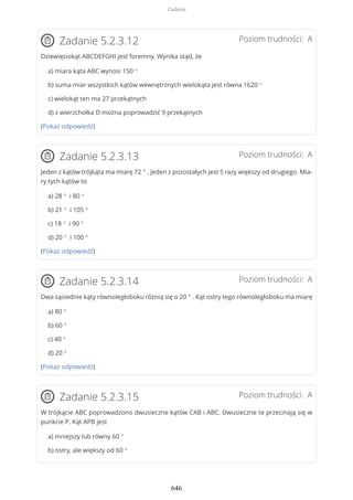 Poziom trudności: AZadanie 5.2.3.12
Dziewięciokąt ABCDEFGHI jest foremny. Wynika stąd, że
a) miara kąta ABC wynosi 150 °
b) suma miar wszystkich kątów wewnętrznych wielokąta jest równa 1620 °
c) wielokąt ten ma 27 przekątnych
d) z wierzchołka D można poprowadzić 9 przekątnych
(Pokaż odpowiedź)
Poziom trudności: AZadanie 5.2.3.13
Jeden z kątów trójkąta ma miarę 72 ° . Jeden z pozostałych jest 5 razy większy od drugiego. Mia-
ry tych kątów to
a) 28 ° i 80 °
b) 21 ° i 105 °
c) 18 ° i 90 °
d) 20 ° i 100 °
(Pokaż odpowiedź)
Poziom trudności: AZadanie 5.2.3.14
Dwa sąsiednie kąty równoległoboku różnią się o 20 ° . Kąt ostry tego równoległoboku ma miarę
a) 80 °
b) 60 °
c) 40 °
d) 20 °
(Pokaż odpowiedź)
Poziom trudności: AZadanie 5.2.3.15
W trójkącie ABC poprowadzono dwusieczne kątów CAB i ABC. Dwusieczne te przecinają się w
punkcie P. Kąt APB jest
a) mniejszy lub równy 60 °
b) ostry, ale większy od 60 °
Zadania
646
 