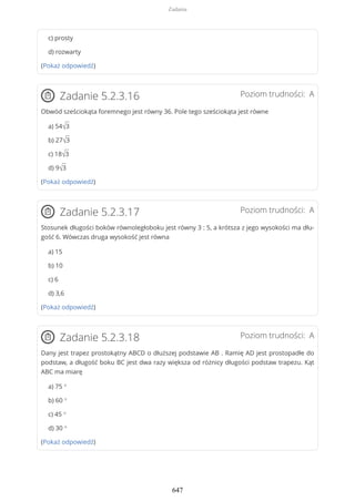 c) prosty
d) rozwarty
(Pokaż odpowiedź)
Poziom trudności: AZadanie 5.2.3.16
Obwód sześciokąta foremnego jest równy 36. Pole tego sześciokąta jest równe
a) 54√3
b) 27√3
c) 18√3
d) 9√3
(Pokaż odpowiedź)
Poziom trudności: AZadanie 5.2.3.17
Stosunek długości boków równoległoboku jest równy 3 : 5, a krótsza z jego wysokości ma dłu-
gość 6. Wówczas druga wysokość jest równa
a) 15
b) 10
c) 6
d) 3,6
(Pokaż odpowiedź)
Poziom trudności: AZadanie 5.2.3.18
Dany jest trapez prostokątny ABCD o dłuższej podstawie AB . Ramię AD jest prostopadłe do
podstaw, a długość boku BC jest dwa razy większa od różnicy długości podstaw trapezu. Kąt
ABC ma miarę
a) 75 °
b) 60 °
c) 45 °
d) 30 °
(Pokaż odpowiedź)
Zadania
647
 