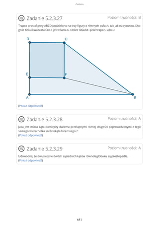 Poziom trudności: BZadanie 5.2.3.27
Trapez prostokątny ABCD podzielono na trzy figury o równych polach, tak jak na rysunku. Dłu-
gość boku kwadratu CDEF jest równa 6. Oblicz obwód i pole trapezu ABCD.
(Pokaż odpowiedź)
Poziom trudności: AZadanie 5.2.3.28
Jaka jest miara kąta pomiędzy dwiema przekątnymi różnej długości poprowadzonymi z tego
samego wierzchołka sześciokąta foremnego ?
(Pokaż odpowiedź)
Poziom trudności: AZadanie 5.2.3.29
Udowodnij, że dwusieczne dwóch sąsiednich kątów równoległoboku są prostopadłe.
(Pokaż odpowiedź)
Zadania
651
 