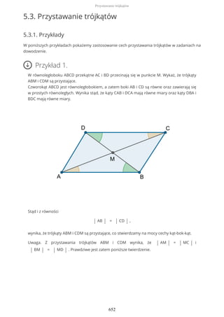 5.3. Przystawanie trójkątów
5.3.1. Przykłady
W poniższych przykładach pokażemy zastosowanie cech przystawania trójkątów w zadaniach na
dowodzenie.
Przykład 1.
W równoległoboku ABCD przekątne AC i BD przecinają się w punkcie M. Wykaż, że trójkąty
ABM i CDM są przystające.
Czworokąt ABCD jest równoległobokiem, a zatem boki AB i CD są równe oraz zawierają się
w prostych równoległych. Wynika stąd, że kąty CAB i DCA mają równe miary oraz kąty DBA i
BDC mają równe miary.
Stąd i z równości
| AB | = | CD | ,
wynika, że trójkąty ABM i CDM są przystające, co stwierdzamy na mocy cechy kąt-bok-kąt.
Uwaga. Z przystawania trójkątów ABM i CDM wynika, że | AM | = | MC | i
| BM | = | MD | . Prawdziwe jest zatem poniższe twierdzenie.
Przystawanie trójkątów
652
 