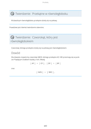 Twierdzenie: Przekątne w równoległoboku
W dowolnym równoległoboku przekątne dzielą się na połowy.
Prawdziwe jest również twierdzenie odwrotne.
Twierdzenie: Czworokąt, który jest
równoległobokiem
Czworokąt, którego przekątne dzielą się na połowy jest równoległobokiem.
Dowód
Dla dowodu rozpatrzmy czworokąt ABCD, którego przekątne AC i BD przecinają się w punk-
cie P będącym środkiem każdej z nich. Wtedy
| AP | = | CP | , | DP | = | BP |
oraz
| ?APD | = | ?BPC | ,
Przykłady
653
 