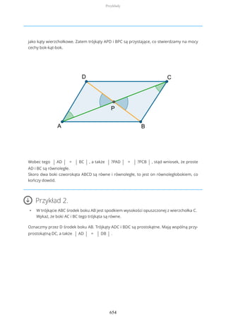 jako kąty wierzchołkowe. Zatem trójkąty APD i BPC są przystające, co stwierdzamy na mocy
cechy bok-kąt-bok.
Wobec tego | AD | = | BC | , a także | ?PAD | = | ?PCB | , stąd wniosek, że proste
AD i BC są równoległe.
Skoro dwa boki czworokąta ABCD są równe i równoległe, to jest on równoległobokiem, co
kończy dowód.
Przykład 2.
• W trójkącie ABC środek boku AB jest spodkiem wysokości opuszczonej z wierzchołka C.
Wykaż, że boki AC i BC tego trójkąta są równe.
Oznaczmy przez D środek boku AB. Trójkąty ADC i BDC są prostokątne. Mają wspólną przy-
prostokątną DC, a także | AD | = | DB | .
Przykłady
654
 